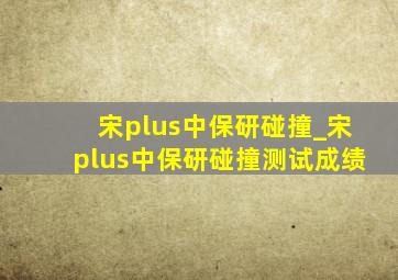 宋plus中保研碰撞_宋plus中保研碰撞测试成绩