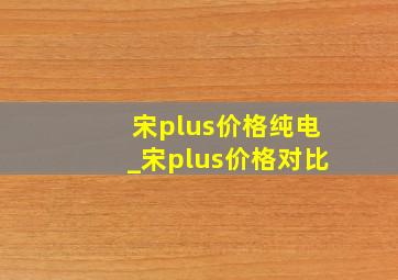 宋plus价格纯电_宋plus价格对比