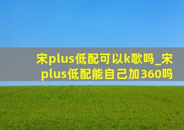 宋plus低配可以k歌吗_宋plus低配能自己加360吗