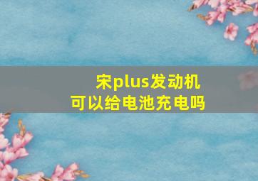 宋plus发动机可以给电池充电吗