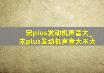 宋plus发动机声音大_宋plus发动机声音大不大