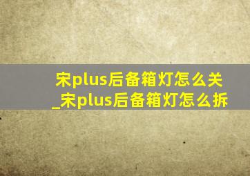 宋plus后备箱灯怎么关_宋plus后备箱灯怎么拆