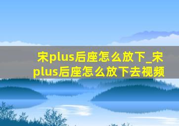 宋plus后座怎么放下_宋plus后座怎么放下去视频