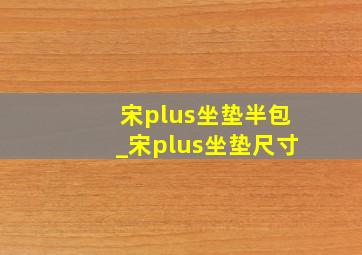 宋plus坐垫半包_宋plus坐垫尺寸