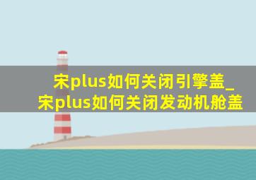 宋plus如何关闭引擎盖_宋plus如何关闭发动机舱盖