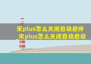 宋plus怎么关闭自动启停_宋plus怎么关闭自动启动