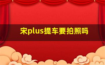 宋plus提车要拍照吗