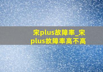 宋plus故障率_宋plus故障率高不高