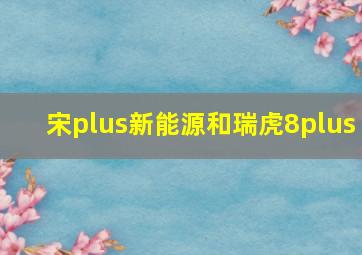 宋plus新能源和瑞虎8plus