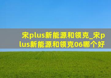 宋plus新能源和领克_宋plus新能源和领克06哪个好