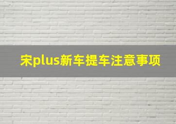 宋plus新车提车注意事项