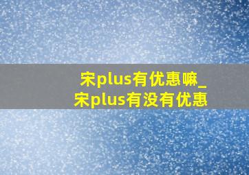 宋plus有优惠嘛_宋plus有没有优惠