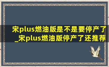 宋plus燃油版是不是要停产了_宋plus燃油版停产了还推荐入手吗