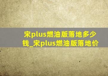 宋plus燃油版落地多少钱_宋plus燃油版落地价