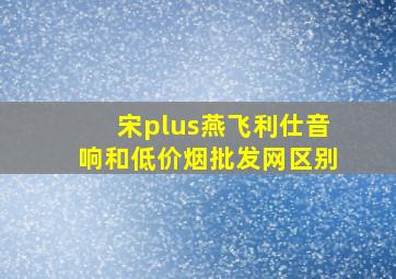 宋plus燕飞利仕音响和(低价烟批发网)区别