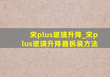 宋plus玻璃升降_宋plus玻璃升降器拆装方法