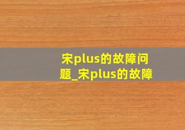 宋plus的故障问题_宋plus的故障