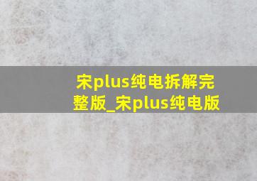 宋plus纯电拆解完整版_宋plus纯电版