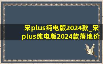 宋plus纯电版2024款_宋plus纯电版2024款落地价