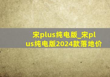 宋plus纯电版_宋plus纯电版2024款落地价