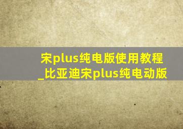 宋plus纯电版使用教程_比亚迪宋plus纯电动版