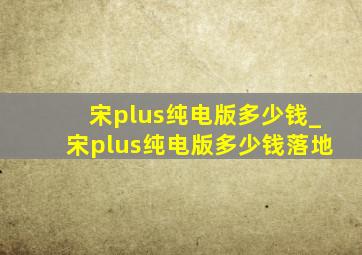 宋plus纯电版多少钱_宋plus纯电版多少钱落地