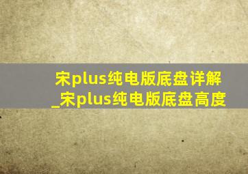 宋plus纯电版底盘详解_宋plus纯电版底盘高度