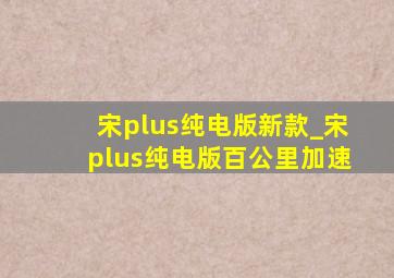 宋plus纯电版新款_宋plus纯电版百公里加速