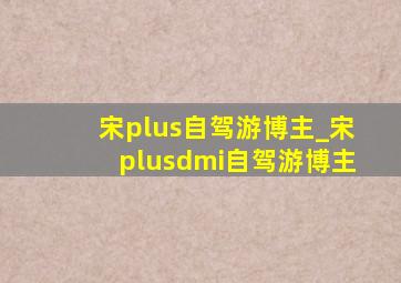 宋plus自驾游博主_宋plusdmi自驾游博主