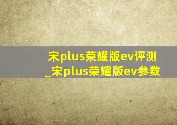 宋plus荣耀版ev评测_宋plus荣耀版ev参数