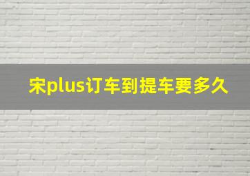 宋plus订车到提车要多久