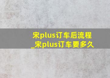 宋plus订车后流程_宋plus订车要多久