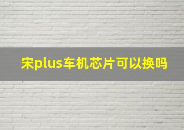 宋plus车机芯片可以换吗