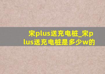 宋plus送充电桩_宋plus送充电桩是多少w的