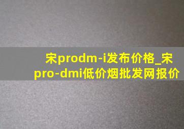 宋prodm-i发布价格_宋pro-dmi(低价烟批发网)报价