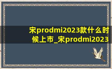 宋prodmi2023款什么时候上市_宋prodmi2023款什么时候上市(低价烟批发网)消息