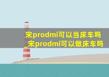 宋prodmi可以当床车吗_宋prodmi可以做床车吗