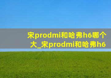 宋prodmi和哈弗h6哪个大_宋prodmi和哈弗h6