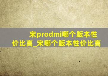 宋prodmi哪个版本性价比高_宋哪个版本性价比高