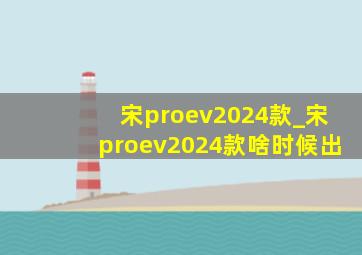 宋proev2024款_宋proev2024款啥时候出