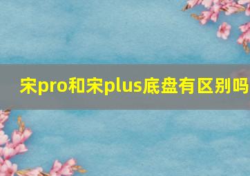 宋pro和宋plus底盘有区别吗