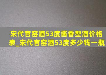 宋代官窑酒53度酱香型酒价格表_宋代官窑酒53度多少钱一瓶