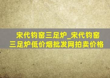 宋代钧窑三足炉_宋代钧窑三足炉(低价烟批发网)拍卖价格