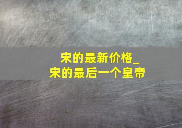 宋的最新价格_宋的最后一个皇帝