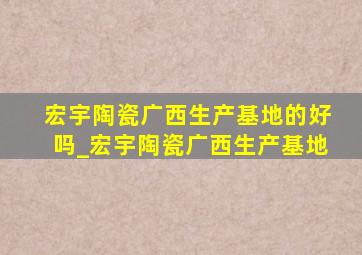 宏宇陶瓷广西生产基地的好吗_宏宇陶瓷广西生产基地