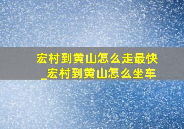 宏村到黄山怎么走最快_宏村到黄山怎么坐车