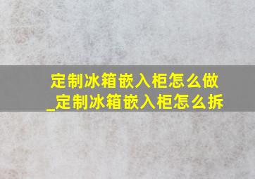 定制冰箱嵌入柜怎么做_定制冰箱嵌入柜怎么拆