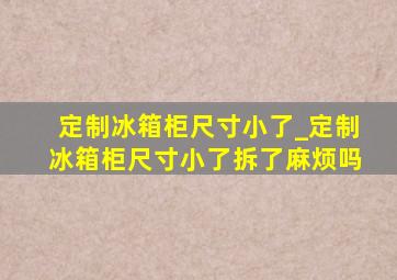 定制冰箱柜尺寸小了_定制冰箱柜尺寸小了拆了麻烦吗