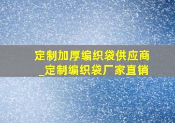 定制加厚编织袋供应商_定制编织袋厂家直销