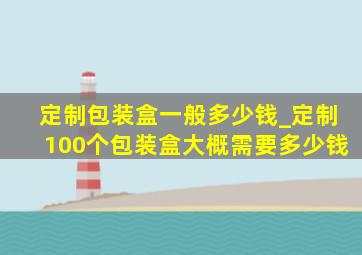 定制包装盒一般多少钱_定制100个包装盒大概需要多少钱